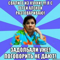 свалите из кухни! !!! я с тетей аленой разговариваю! задолбали уже! поговорить не дают!