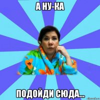 а ну-ка подойди сюда...