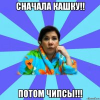 сначала кашку!! потом чипсы!!!