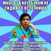 много за ноутбуком не сиди а то ослепнишь включи скорей завтрашнюю серию кармелиты я потом бабам в парикмахерской буду рассказывать