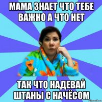 мама знает что тебе важно а что нет так что надевай штаны с начёсом