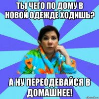 ты чего по дому в новой одежде ходишь? а ну переодевайся в домашнее!