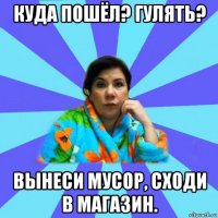 куда пошёл? гулять? вынеси мусор, сходи в магазин.