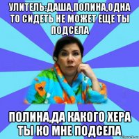 улитель:даша,полина,одна то сидеть не может еще ты подсела полина,да какого хера ты ко мне подсела