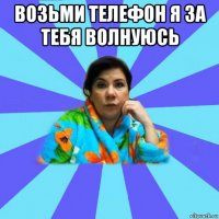 возьми телефон я за тебя волнуюсь 