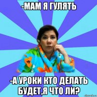 -мам я гулять -а уроки кто делать будет,я что ли?