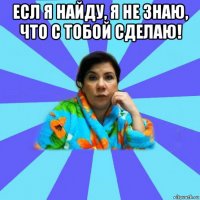 есл я найду, я не знаю, что с тобой сделаю! 