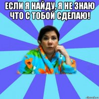 если я найду, я не знаю что с тобой сделаю! 