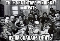 ты же на гитаре учишься играть ну-ка сбацай че-нить
