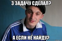 3 задачу сделал? а если не найду?