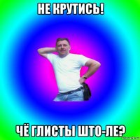 не крутись! чё глисты што-ле?