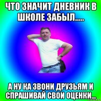 что значит дневник в школе забыл..... а ну ка звони друзьям и спрашивай свои оценки...