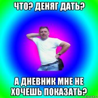 что? деняг дать? а дневник мне не хочешь показать?