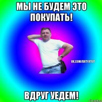 мы не будем это покупать! вдруг уедем!