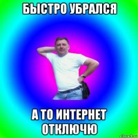 быстро убрался а то интернет отключю