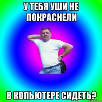 у тебя уши не покраснели в копьютере сидеть?