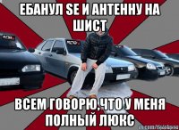 ебанул se и антенну на шист всем говорю,что у меня полный люкс
