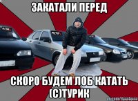 закатали перед скоро будем лоб катать (с)турик
