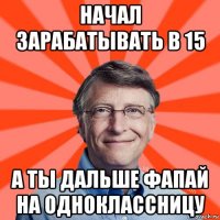 начал зарабатывать в 15 а ты дальше фапай на одноклассницу