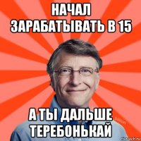 начал зарабатывать в 15 а ты дальше теребонькай