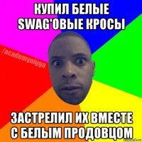 купил белые swag'овые кросы застрелил их вместе с белым продовцом