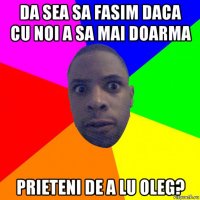 da sea sa fasim daca cu noi a sa mai doarma prieteni de a lu oleg?