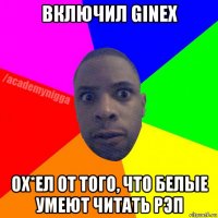 включил ginex ох*ел от того, что белые умеют читать рэп