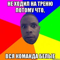 не ходил на треню потому что, вся команда белые