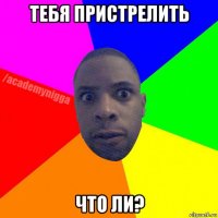 тебя пристрелить что ли?