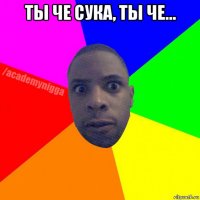 ты че сука, ты че... 