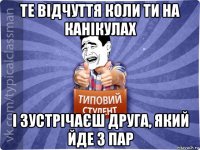 те відчуття коли ти на канікулах і зустрічаєш друга, який йде з пар