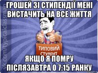 грошей зі стипендії мені вистачить на все життя якщо я помру післязавтра о 7:15 ранку