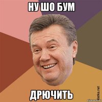 ну шо бум дрючить