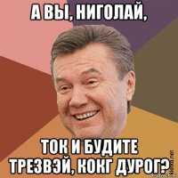а вы, ниголай, ток и будите трезвэй, кокг дурог?