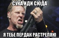 сука иди сюда я тебе пердак растреляю