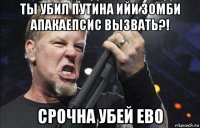 ты убил путина ийи зомби апакаепсис вызвать?! срочна убей ево