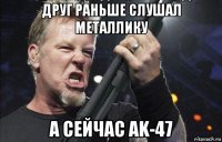 друг раньше слушал металлику а сейчас ak-47