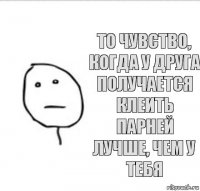 То чувство, когда у друга получается клеить парней лучше, чем у тебя