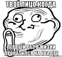 твоё лицо когда первый раз в жизни прокатился на квадре