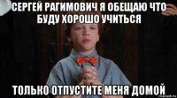 сергей рагимович я обещаю что буду хорошо учиться только отпустите меня домой