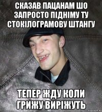 сказав пацанам шо запросто підніму ту стокілограмову штангу тепер жду коли грижу виріжуть