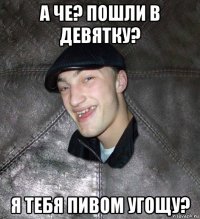 а че? пошли в девятку? я тебя пивом угощу?