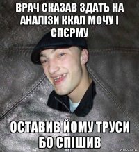 врач сказав здать на аналізи ккал мочу і спєрму оставив йому труси бо спішив