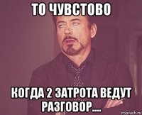 то чувстово когда 2 затрота ведут разговор....