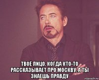  твоё лицо, когда кто-то рассказывает про москву, а ты знаешь правду