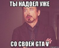 ты надоел уже со своей gta v