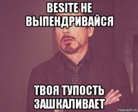 besite не выпендривайся твоя тупость зашкаливает