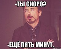 -ты скоро? -ещё пять минут.