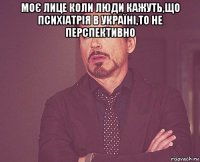 моє лице коли люди кажуть,що психіатрія в україні,то не перспективно 