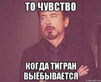 то чувство когда тигран выёбывается